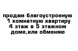 продам благоустроеную  1 комнатную квартиру 4 этаж в 5 этажном доме,или обменяю 